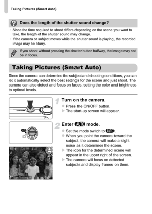Page 24Taking Pictures (Smart Auto)
24
Since the camera can determine the subject and shooting conditions, you can 
let it automatically select the best settings for the scene and just shoot. The 
camera can also detect and focus on faces, setting the color and brightness 
to optimal levels.
Turn on the camera.
zPress the ON/OFF button.XThe start-up screen will appear.
Enter A mode.
zSet the mode switch to A.zWhen you point the camera toward the 
subject, the camera will make a slight 
noise as it determines...