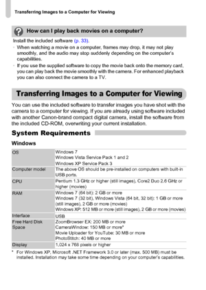 Page 32Transferring Images to a Computer for Viewing
32
You can use the included software to transfer images you have shot with the 
camera to a computer for viewing. If you are already using software included 
with another Canon-brand compact digital camera, install the software from 
the included CD-ROM, overwriting your current installation.
System Requirements
Windows
* For Windows XP, Microsoft .NET Framework 3.0 or later (max. 500 MB) must be 
installed. Installation may take some time depending on your...