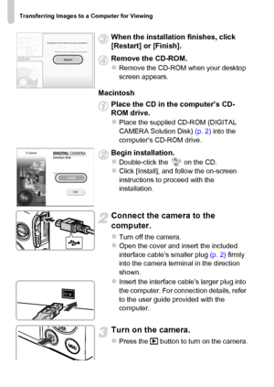 Page 34Transferring Images to a Computer for Viewing
34
When the installation finishes, click 
[Restart] or [Finish].
Remove the CD-ROM.
zRemove the CD-ROM when your desktop 
screen appears.
Macintosh
Place the CD in the computer’s CD-
ROM drive.
zPlace the supplied CD-ROM (DIGITAL 
CAMERA Solution Disk) (p. 2) into the 
computer’s CD-ROM drive.
Begin installation.
zDouble-click the   on the CD.zClick [Install], and follow the on-screen 
instructions to proceed with the 
installation.
Connect the camera to the...