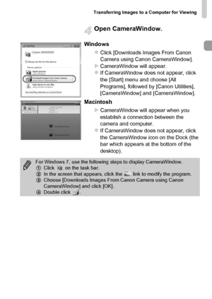 Page 35Transferring Images to a Computer for Viewing
35
Open CameraWindow.
Windows
zClick [Downloads Images From Canon 
Camera using Canon CameraWindow].
XCameraWindow will appear.zIf CameraWindow does not appear, click 
the [Start] menu and choose [All 
Programs], followed by [Canon Utilities], 
[CameraWindow] and [CameraWindow].
Macintosh
X
CameraWindow will appear when you 
establish a connection between the 
camera and computer.
zIf CameraWindow does not appear, click 
the CameraWindow icon on the Dock (the...