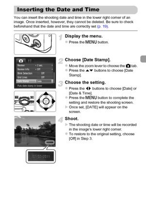 Page 5757
You can insert the shooting date and time in the lower right corner of an 
image. Once inserted, however, they cannot be deleted. Be sure to check 
beforehand that the date and time are correctly set (p. 19).
Display the menu.
zPress the n button.
Choose [Date Stamp].
zMove the zoom lever to choose the 4 tab.zPress the op buttons to choose [Date 
Stamp].
Choose the setting.
zPress the qr buttons to choose [Date] or 
[Date & Time].
zPress the n button to complete the 
setting and restore the shooting...