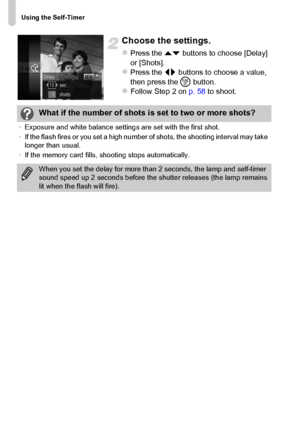 Page 60Using the Self-Timer
60
Choose the settings.
zPress the op buttons to choose [Delay] 
or [Shots].
zPress the qr buttons to choose a value, 
then press the m button.
zFollow Step 2 on p. 58 to shoot.
What if the number of shots is set to two or more shots?
•Exposure and white balance settings are set with the first shot.
•If the flash fires or you set a high number of shots, the shooting interval may take 
longer than usual.
•If the memory card fills, shooting stops automatically.
When you set the delay...