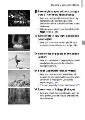 Page 65Shooting in Various Conditions
65
Take nightscapes without using a 
tripod (Handheld NightScene)
zLets you take beautiful snapshots of city 
nightscenes by combining several 
continuous shots to reduce camera shake 
and noise.
zWhen using a tripod, you should shoot in 
A mode (p. 24).
Take shots in low light conditions 
(Low Light)
zLets you take shots in dark places with 
reduced camera shake and subject blur.
wTake shots of people at the beach 
(Beach)
zLets you take shots of brightly lit people on...