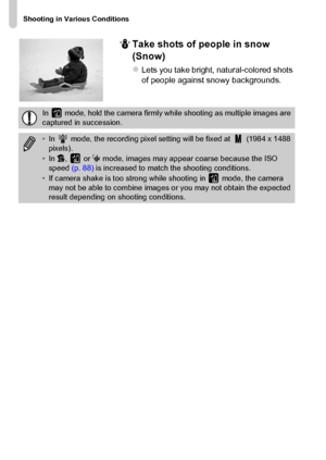 Page 66
Shooting in Various Conditions
66P
Take shots of people in snow 
(Snow)
zLets you take bright, natural-colored shots 
of people against snowy backgrounds.
In   mode, hold the camera firmly while shooting as multiple images are 
captured in succession.
•In   mode, the recording pixel setting will be fixed at   (1984 x 1488 
pixels).
• In  V,  or  S mode, images may appear coarse because the ISO 
speed  (p. 88) is increased to match the shooting conditions.
• If camera shake is too strong while shooting...