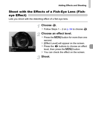 Page 69Adding Effects and Shooting
69
Shoot with the Effects of a Fish-Eye Lens (Fish-
eye Effect)
Lets you shoot with the distorting effect of a fish-eye lens.
Choose .
zFollow Steps 1 – 2 on p. 64 to choose  .
Choose an effect level.
zPress the n button for more than one 
second.
X[Effect Level] will appear on the screen.zPress the qr buttons to choose an effect 
level, then press the n button.
XYou can check the effect on the screen.
Shoot.
 