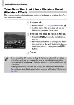 Page 70Adding Effects and Shooting
70
Take Shots That Look Like a Miniature Model 
(Miniature Effect)
Blurs chosen portions in the top and bottom of an image to produce the effect 
of a miniature model.
Choose .
zFollow Steps 1 – 2 on p. 64 to choose  .XA white frame (the area that will not be 
blurred) appears on the screen.
Choose the area to keep in focus.
zPress the n button for more than one 
second.
zMove the zoom lever to change the frame 
size, and press the op buttons to change 
the frame position,...