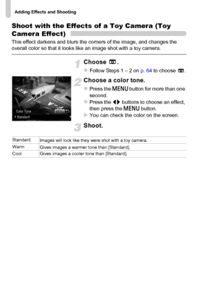 Page 74Adding Effects and Shooting
74
Shoot with the Effects of a Toy Camera (Toy 
Camera Effect)
This effect darkens and blurs the corners of the image, and changes the 
overall color so that it looks like an image shot with a toy camera.
Choose .
zFollow Steps 1 – 2 on p. 64 to choose  .
Choose a color tone.
zPress the n button for more than one 
second.
zPress the qr buttons to choose an effect, 
then press the n button.
XYou can check the color on the screen.
Shoot.
Standard
Images will look like they were...