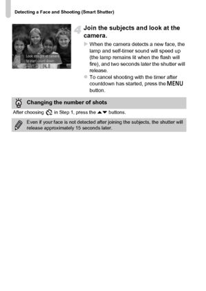 Page 78Detecting a Face and Shooting (Smart Shutter)
78
Join the subjects and look at the 
camera.
XWhen the camera detects a new face, the 
lamp and self-timer sound will speed up 
(the lamp remains lit when the flash will 
fire), and two seconds later the shutter will 
release.
zTo cancel shooting with the timer after 
countdown has started, press the n 
button.
Changing the number of shots
After choosing   in Step 1, press the op buttons.
Even if your face is not detected after joining the subjects, the...