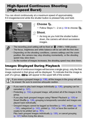 Page 8080
You can shoot continuously at a maximum speed of approximately 
8.0 images/second while the shutter button is pressed fully and held.
Choose .
zFollow Steps 1 – 2 on p. 64 to choose  ,
Shoot.
XAs long as you hold the shutter button 
down, the camera will shoot successive 
images.
Images Displayed During Playback
Since each set of continuous images will become a single group, only the first 
image captured in that group will be displayed. To indicate that the image is 
part of a group,   will appear in...