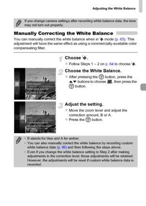 Page 87Adjusting the White Balance
87
Manually Correcting the White Balance
You can manually correct the white balance when in S mode (p. 65). This 
adjustment will have the same effect as using a commercially-available color 
compensating filter.
Choose S.
zFollow Steps 1 – 2 on p. 64 to choose S.
Choose the White Balance.
zAfter pressing the m button, press the 
op buttons to choose  , then press the 
m button.
Adjust the setting.
zMove the zoom lever and adjust the 
correction amount, B or A.
zPress the m...