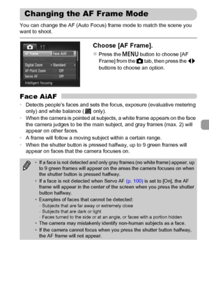 Page 9595
You can change the AF (Auto Focus) frame mode to match the scene you 
want to shoot.
Choose [AF Frame].
zPress the n button to choose [AF 
Frame] from the 4 tab, then press the qr 
buttons to choose an option.
Face AiAF
•Detects people’s faces and sets the focus, exposure (evaluative metering 
only) and white balance (  only).
•When the camera is pointed at subjects, a white frame appears on the face 
the camera judges to be the main subject, and gray frames (max. 2) will 
appear on other faces.
•A...