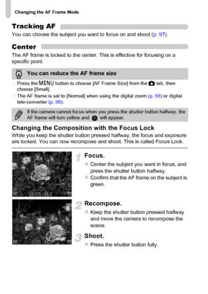 Page 96Changing the AF Frame Mode
96
Tracking AF
You can choose the subject you want to focus on and shoot (p. 97).
Center
The AF frame is locked to the center. This is effective for focusing on a 
specific point.
Changing the Composition with the Focus Lock
While you keep the shutter button pressed halfway, the focus and exposure 
are locked. You can now recompose and shoot. This is called Focus Lock.
Focus.
zCenter the subject you want in focus, and 
press the shutter button halfway.
zConfirm that the AF...