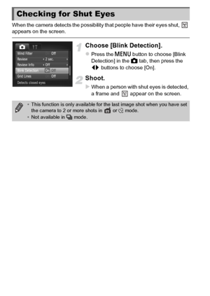 Page 102102
When the camera detects the possibility that people have their eyes shut,   
appears on the screen.
Choose [Blink Detection].
zPress the n button to choose [Blink 
Detection] in the  4 tab, then press the 
qr  buttons to choose [On].
Shoot.
XWhen a person with shut eyes is detected, 
a frame and   appear on the screen.
Checking for Shut Eyes
•This function is only available for th e last image shot when you have set 
the camera to 2 or more shots in   or $  mode.
• Not available in  W mode.
 