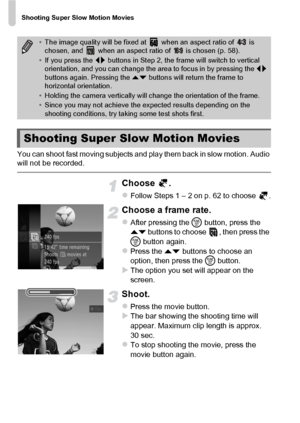 Page 106Shooting Super Slow Motion Movies
106
You can shoot fast moving subjects and play them back in slow motion. Audio 
will not be recorded.
Choose .
zFollow Steps 1 – 2 on p. 62 to choose  .
Choose a frame rate.
zAfter pressing the m button, press the 
op  buttons to choose  , then press the 
m  button again.
zPress the op  buttons to choose an 
option, then press the  m button.
XThe option you set will appear on the 
screen.
Shoot.
zPress the movie button.XThe bar showing the shooting time will 
appear....