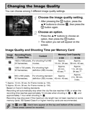 Page 108108
You can choose among 3 different image quality settings.
Choose the image quality setting.
zAfter pressing the m button, press the 
op  buttons to choose  , then press the 
m  button again.
Choose an option.
zPress the op  buttons to choose an 
option, then press the  m button.
XThe option you set will appear on the 
screen.
Image Quality and Shooting Time per Memory Card
*1 Approx. 13 min. 35 sec. for iFrame movies (p. 104).
*2 Approx. 55 min. 38 sec. for iFrame movies (p. 104).
•Based on Canon’s...