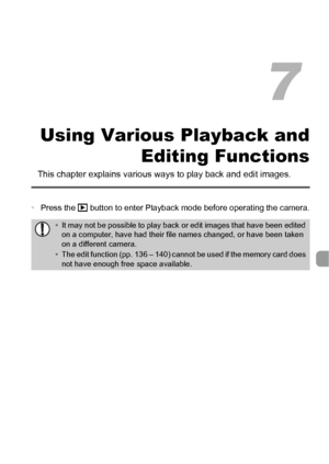 Page 113113
Using Various Playback andEditing Functions
This chapter explains various  ways to play back and edit images.
•Press the 1  button to enter Playback mode before operating the camera.
•It may not be possible to play back or edit images that have been edited 
on a computer, have had their file names changed, or have been taken 
on a different camera.
• The edit function (pp. 136 – 140) cannot be used if the memory card does 
not have enough free space available.
7
 