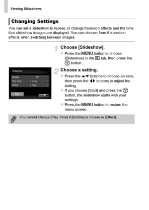 Page 118Viewing Slideshows
118
You can set a slideshow to repeat, or change transition effects and the time 
that slideshow images are displayed. You can choose from 6 transition 
effects when switching between images.
Choose [Slideshow].
zPress the n button to choose 
[Slideshow] in the  1 tab, then press the 
m  button.
Choose a setting.
zPress the op  buttons to choose an item, 
then press the  qr buttons to adjust the 
setting.
zIf you choose [Start] and press the  m 
button, the slideshow starts with your...