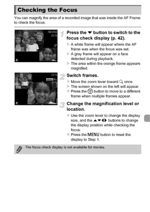 Page 119119
You can magnify the area of a recorded image that was inside the AF Frame 
to check the focus.
Press the p button to switch to the 
focus check display (p. 42).
XA white frame will appear where the AF 
frame was when the focus was set.
XA gray frame will appear on a face 
detected during playback.
XThe area within the orange frame appears 
magnified.
Switch frames.
zMove the zoom lever toward  k once.XThe screen shown on the left will appear.zPress the m  button to move to a different 
frame when...