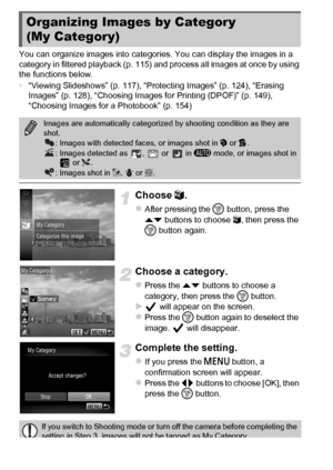 Page 132132
You can organize images into categories. You can display the images in a 
category in filtered playback (p. 115) and process all images at once by using 
the functions below.
•“Viewing Slideshows” (p. 117), “Protecting Images” (p. 124), “Erasing 
Images” (p. 128), “Choosing Images for Printing (DPOF)” (p. 149), 
“Choosing Images for a Photobook” (p. 154)
Choose  ;.
zAfter pressing the  m button, press the 
op  buttons to choose ; , then press the 
m  button again.
Choose a category.
zPress the op...