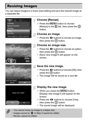 Page 136136
You can resize images to a lower pixel setting and save the resized image as 
a separate file.
Choose [Resize].
zPress the n button to choose 
[Resize] in the 1  tab, then press the  m 
button.
Choose an image.
zPress the qr  buttons to choose an image, 
then press the  m button.
Choose an image size.
zPress the qr  buttons to choose an option, 
then press the  m button.
X[Save new image?] will appear on the 
screen.
Save the new image.
zPress the qr  buttons to choose [OK], then 
press the  m...