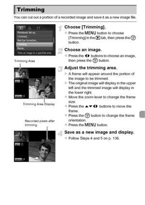 Page 137137
You can cut out a portion of a recorded image and save it as a new image file.
Choose [Trimming].
zPress the n button to choose 
[Trimming] in the  1 tab, then press the  m 
button.
Choose an image.
zPress the qr  buttons to choose an image, 
then press the  m button.
Adjust the trimming area.
XA frame will appear around the portion of 
the image to be trimmed.
XThe original image will display in the upper 
left and the trimmed image will display in 
the lower right.
zMove the zoom lever to change...