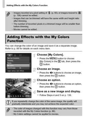 Page 138Adding Effects with the My Colors Function
138
You can change the color of an image and save it as a separate image. 
Refer to p. 88 for details on each menu item.
Choose [My Colors].
zPress the n button to choose 
[My Colors] in the  1 tab, then press the 
m  button.
Choose an image.
zPress the qr  buttons to choose an image, 
then press the  m button.
Choose an option.
zPress the qr  buttons to choose an option, 
then press the  m button.
Save as a new image and display.
zFollow Steps 4 and 5 on p....