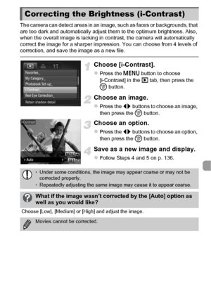 Page 139139
The camera can detect areas in an image, such as faces or backgrounds, that 
are too dark and automatically adjust them to the optimum brightness. Also, 
when the overall image is lacking in contrast, the camera will automatically 
correct the image for a sharper impression. You can choose from 4 levels of 
correction, and save the image as a new file.
Choose [i-Contrast].
zPress the n button to choose 
[i-Contrast] in the  1 tab, then press the 
m  button.
Choose an image.
zPress the qr  buttons to...