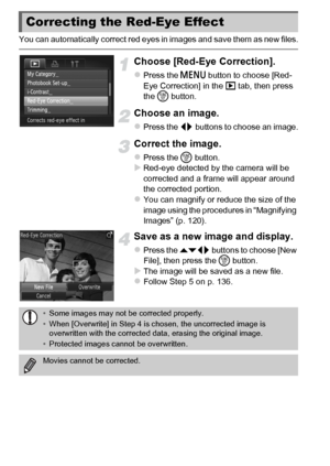 Page 140140
You can automatically correct red eyes in images and save them as new files.
Choose [Red-Eye Correction].
zPress the n button to choose [Red-
Eye Correction] in the 1  tab, then press 
the  m button.
Choose an image.
zPress the qr  buttons to choose an image.
Correct the image.
zPress the m button.XRed-eye detected by the camera will be 
corrected and a frame will appear around 
the corrected portion.
zYou can magnify or reduce the size of the 
image using the procedures in “Magnifying 
Images” (p....