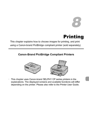 Page 141141
Printing
This chapter explains how to choose images for printing, and print 
using a Canon-brand PictBridge compli ant printer (sold separately).
Canon-Brand PictBridge Compliant Printers
•This chapter uses Canon-brand SELPHY CP series printers in the 
explanations. The displayed screens and available functions will differ 
depending on the printer. Please also refer to the Printer User Guide.
8
 