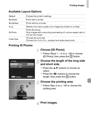 Page 147Printing Images
147
Available Layout Options
Printing ID Photos
Choose [ID Photo].
zFollow Steps 1 – 4 on p. 146 to choose 
[ID Photo], then press the m button.
Choose the length of the long side 
and short side.
zPress the op  buttons to choose an 
option.
zPress the qr  buttons to choose the 
length, then press the m  button.
Choose the printing area.
zFollow Step 2 on p. 145 to choose the 
printing area.
Print images.
DefaultFollows the printer’s settings.
Bordered Prints with a border.
Borderless...