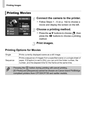 Page 148Printing Images
148
Connect the camera to the printer.
zFollow Steps 1 – 6 on p. 142 to choose a 
movie and display the screen on the left.
Choose a printing method.
zPress the op buttons to choose  , then 
press the qr  buttons to choose a printing 
method.
Print images.
Printing Options for Movies
Printing Movies
Single Prints currently displayed scene as a still image.
Sequence Prints a sequence of images from a specified scene on a single sheet of 
paper. If [Caption] is set to [On], you can print...