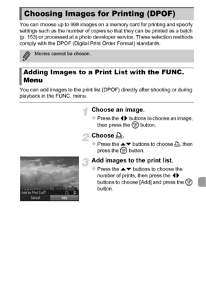 Page 149149
You can choose up to 998 images on a memory card for printing and specify 
settings such as the number of copies so that they can be printed as a batch 
(p. 153) or processed at a photo developer service. These selection methods 
comply with the DPOF (Digital Print Order Format) standards.
You can add images to the print list (DPOF) directly after shooting or during 
playback in the FUNC. menu.
Choose an image.
zPress the qr buttons to choose an image, 
then press the  m button.
Choose  c.
zPress the...