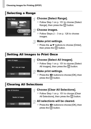 Page 152Choosing Images for Printing (DPOF)
152
Choose [Select Range].
zFollow Step 1 on p. 151 to choose [Select 
Range], then press the m button.
Choose images.
zFollow Steps 2 – 3 on p. 126 to choose 
images.
Make print settings.
zPress the op buttons to choose [Order], 
then press the  m button.
Choose [Select All Images].
zFollow Step 1 on p. 151 to choose [Select 
All Images], then press the  m button.
Make print settings.
zPress the qr  buttons to choose [OK], then 
press the  m button.
Choose [Clear All...