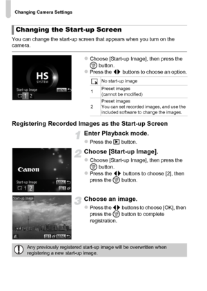 Page 160Changing Camera Settings
160
You can change the start-up screen that appears when you turn on the 
camera.
zChoose [Start-up Image], then press the 
m button.
zPress the qr  buttons to choose an option.
Registering Recorded Images as the Start-up Screen
Enter Playback mode.
zPress the 1 button.
Choose [Start-up Image].
zChoose [Start-up Image], then press the 
m button.
zPress the qr  buttons to choose [2], then 
press the  m button.
Choose an image.
zPress the qr  buttons to choose [OK], then 
press the...