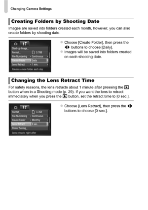 Page 162Changing Camera Settings
162
Images are saved into folders created each month, however, you can also 
create folders by shooting date.
zChoose [Create Folder], then press the 
qr buttons to choose [Daily].
zImages will be saved into folders created 
on each shooting date.
For safety reasons, the lens retracts about 1 minute after pressing the  1 
button when in a Shooting mode (p. 29). If you want the lens to retract 
immediately when you press the  1 button, set the retract time to [0 sec.].
zChoose...