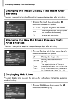 Page 166Changing Shooting Function Settings
166
You can change the length of time the images display right after shooting.
zChoose [Review], then press the qr 
buttons to choose an option.
You can change the way the image displays right after shooting.
zChoose [Review Info], then press the  qr 
buttons to choose an option.
You can display grid lines on the screen for vertical and horizontal guidance 
while shooting.
zChoose [Grid Lines], then press the  qr 
buttons to choose [On].
Changing the Image Display Time...