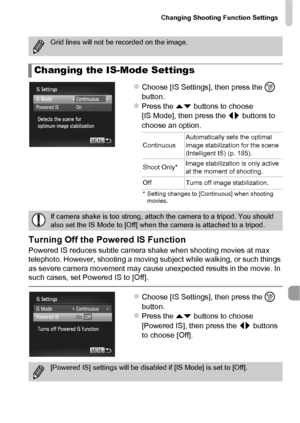 Page 167Changing Shooting Function Settings
167
zChoose [IS Settings], then press the m 
button.
zPress the op  buttons to choose 
[IS Mode], then press the qr  buttons to 
choose an option.
Turning Off the Po wered IS Function
Powered IS reduces subtle camera shake when shooting movies at max 
telephoto. However, shooting a moving subject while walking, or such things 
as severe camera movement may cause unexpected results in the movie. In 
such cases, set Powered IS to [Off].
zChoose [IS Settings], then press...