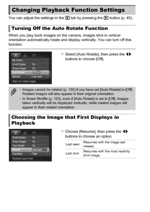 Page 168168
You can adjust the settings in the 1 tab by pressing the  1 button (p. 45).
When you play back images on the camera, images shot in vertical 
orientation automatically rotate and display vertically. You can turn off this 
function.
zSelect [Auto Rotate], then press the qr  
buttons to choose [Off].
zChoose [Resume], then press the  qr 
buttons to choose an option.
Changing Playback Function Settings
Turning Off the Auto  Rotate Function
•Images cannot be rotated (p. 135) if you have set [Auto Rotate]...