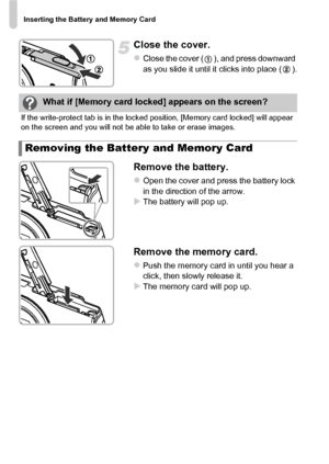 Page 18Inserting the Battery and Memory Card
18
Close the cover.
zClose the cover ( ), and press downward 
as you slide it until it clicks into place ( ).
Remove the battery.
zOpen the cover and press the battery lock 
in the direction of the arrow.
XThe battery will pop up.
Remove the memory card.
zPush the memory card in until you hear a 
click, then slowly release it.
XThe memory card will pop up.
What if [Memory card locked] appears on the screen?
If the write-protect tab is in the locked position, [Memory...