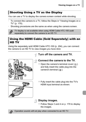 Page 171Viewing Images on a TV
171
You can use a TV to display the camera screen content while shooting.
•To connect the camera to a TV, follow the Steps in “Viewing Images on a 
TV” (p. 170).
• Shooting procedures are the same as when using the camera screen.
Using the separately sold HDMI Cable HTC-100 (p. 204), you can connect 
the camera to an HD TV to view images you have shot.
.
Turn off the camera and TV.
Connect the camera to the TV.
zOpen the camera’s terminal cover ( ) 
and fully insert the cable plug...