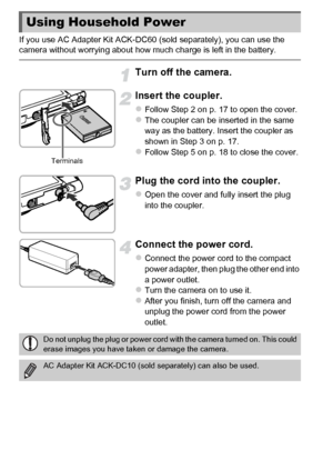 Page 174174
If you use AC Adapter Kit ACK-DC60 (sold separately), you can use the 
camera without worrying about how much charge is left in the battery.
Turn off the camera.
Insert the coupler.
zFollow Step 2 on p. 17 to open the cover.zThe coupler can be inserted in the same 
way as the battery. Insert the coupler as 
shown in Step 3 on p. 17.
zFollow Step 5 on p. 18 to close the cover.
Plug the cord into the coupler.
zOpen the cover and fully insert the plug 
into the coupler.
Connect the power cord.
zConnect...