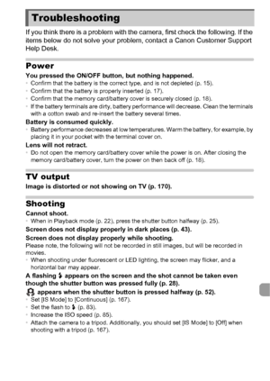 Page 177177
If you think there is a problem with the camera, first check the following. If the 
items below do not solve your problem, contact a Canon Customer Support 
Help Desk.
Power
You pressed the ON/OFF button, but nothing happened.•Confirm that the battery is the correct type, and is not depleted (p. 15).
• Confirm that the battery is properly inserted (p. 17).
• Confirm that the memory card/battery cover is securely closed (p. 18).
• If the battery terminals are dirty, battery performance will decrease....