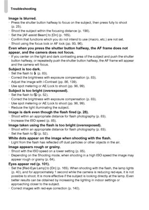 Page 178Troubleshooting
178
Image is blurred.•Press the shutter button halfway to focus on the subject, then press fully to shoot 
(p. 25).
• Shoot the subject within the focusing distance (p. 198).
• Set the [AF-assist Beam] to [On] (p. 165).
• Confirm that functions which you do not intend to use (macro, etc.) are not set.
• Shoot using the focus lock or AF lock (pp. 93, 96).
Even when you press the shutter bu tton halfway, the AF frame does not 
appear, and the camera does not focus.
• If you center on the...