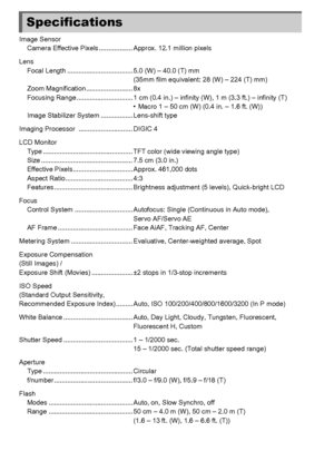 Page 198198
Image SensorCamera Effective Pixels .................. Approx. 12.1 million pixels
Lens Focal Length ................................... 5.0 (W) – 40.0 (T) mm (35mm film equivalent: 28 (W) – 224 (T) mm)
Zoom Magnification......................... 8x
Focusing Range .............................. 1 cm (0.4 in.) –  infinity (W), 1 m (3.3 ft.) – infinity (T)
• Macro 1 – 50 cm (W) (0.4 in. – 1.6 ft. (W))
Image Stabilizer System ................. Lens-shift type
Imaging Processor...