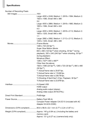 Page 200Specifications
200
Number of Recording PixelsStill Images ..................................... 16:9 Large: 4000 x 2248, Medium 1: 2816 x 1584, Medium 2: 
1920 x 1080, Small: 640 x 360
3:2
Large: 4000 x 2664, Medium 1: 2816 x 1880, Medium 2: 
1600 x 1064, Small: 640 x 424
4:3
Large: 4000 x 3000, Medium 1: 2816 x 2112, Medium 2: 
1600 x 1200, Small: 640 x 480
1:1
Large: 2992 x 2992, Medium 1: 2112 x 2112, Medium 2: 
1200 x 1200, Small: 480 x 480
Movies............................................. iFrame...