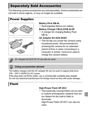 Page 203203
The following camera accessories are sold separately. Some accessories are 
not sold in some regions, or may no longer be available.Battery Pack NB-4L
zRechargeable lithium-ion battery.
Battery Charger CB-2LV/CB-2LVE
zA charger for charging Battery Pack 
NB-4L.
AC Adapter Kit ACK-DC60
zThis kit lets you power the camera using 
household power. Recommended for 
powering the camera for an extended 
period of time or when connecting to a 
computer or printer. Cannot be used to 
charge the camera...