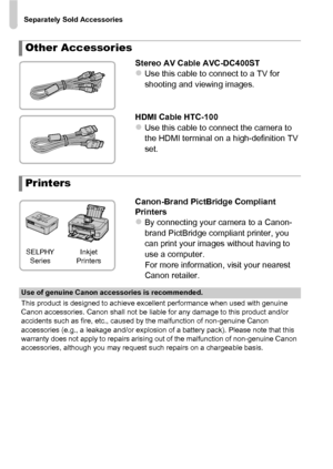 Page 204Separately Sold Accessories
204
Stereo AV Cable AVC-DC400STzUse this cable to connect to a TV for 
shooting and viewing images.
HDMI Cable HTC-100
zUse this cable to connect the camera to 
the HDMI terminal on a high-definition TV 
set.
Canon-Brand PictBridge Compliant 
Printers
zBy connecting your camera to a Canon-
brand PictBridge compliant printer, you 
can print your images without having to 
use a computer.
For more information, visit your nearest 
Canon retailer.
Other Accessories
Printers
SELPHY...