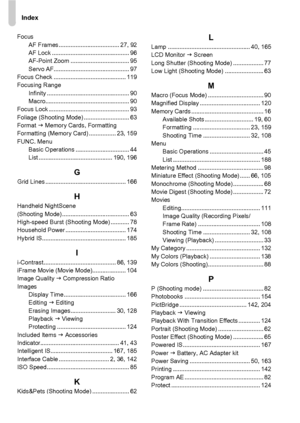 Page 206Index
206
FocusAF Frames .................................... 27, 92
AF Lock .............................................. 96
AF-Point Zoom ................................... 95
Servo AF............................................. 97
Focus Check ........................................... 119
Focusing Range
Infinity ................................................. 90
Macro.................................................. 90
Focus Lock ................................................ 93
Foliage...