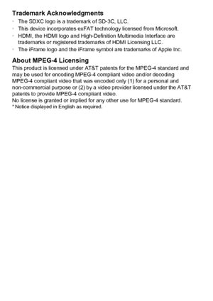 Page 208208 Trademark Acknowledgments
•The SDXC logo is a trademark of SD-3C, LLC.
• This device incorporates exFAT technology licensed from Microsoft.
• HDMI, the HDMI logo and High-Definition Multimedia Interface are 
trademarks or registered trademarks of HDMI Licensing LLC.
• The iFrame logo and the iFrame symbol are trademarks of Apple Inc.
About MPEG-4 Licensing
This product is licensed under AT&T patents for the MPEG-4 standard and 
may be used for encoding MPEG-4 compliant video and/or decoding 
MPEG-4...