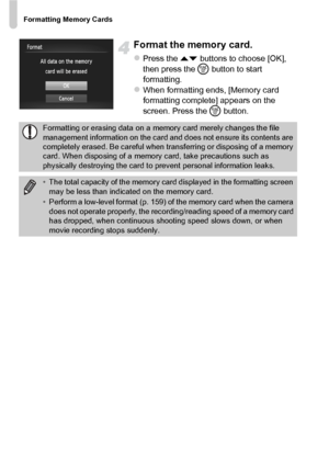 Page 24Formatting Memory Cards
24
Format the memory card.
zPress the op buttons to choose [OK], 
then press the  m button to start 
formatting.
zWhen formatting ends, [Memory card 
formatting complete] appears on the 
screen. Press the m button.
Formatting or erasing data on a memory card merely changes the file 
management information on the card and does not ensure its contents are 
completely erased. Be careful when tr ansferring or disposing of a memory 
card. When disposing of a memory  card, take...